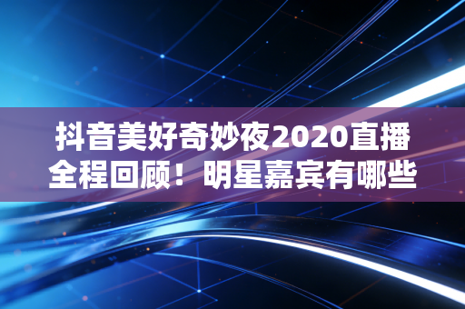 抖音美好奇妙夜2020直播全程回顾！明星嘉宾有哪些？