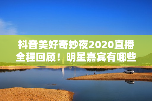 抖音美好奇妙夜2020直播全程回顾！明星嘉宾有哪些？
