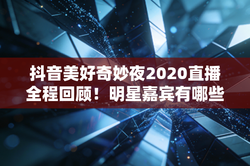 抖音美好奇妙夜2020直播全程回顾！明星嘉宾有哪些？