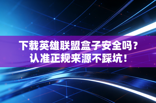 下载英雄联盟盒子安全吗？认准正规来源不踩坑！
