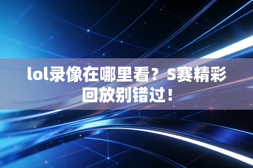 lol录像在哪里看？S赛精彩回放别错过！