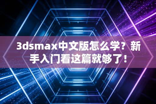 3dsmax中文版怎么学？新手入门看这篇就够了！
