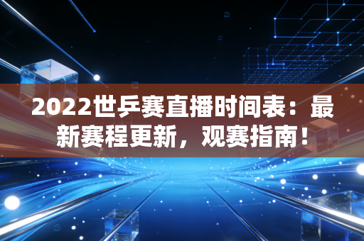 2022世乒赛直播时间表：最新赛程更新，观赛指南！