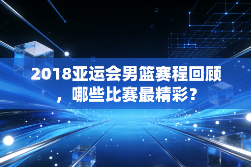 2018亚运会男篮赛程回顾，哪些比赛最精彩？