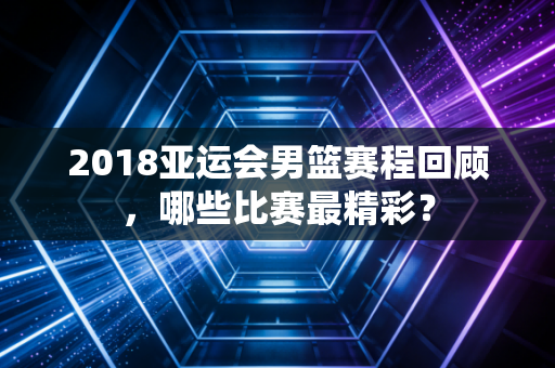 2018亚运会男篮赛程回顾，哪些比赛最精彩？