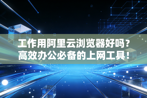 工作用阿里云浏览器好吗？高效办公必备的上网工具！