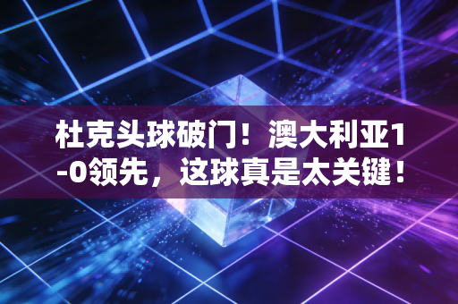 杜克头球破门！澳大利亚1-0领先，这球真是太关键！