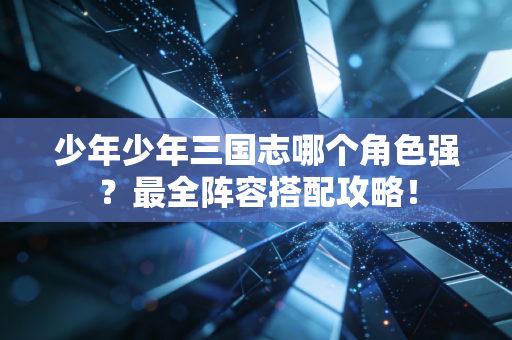 少年少年三国志哪个角色强？最全阵容搭配攻略！