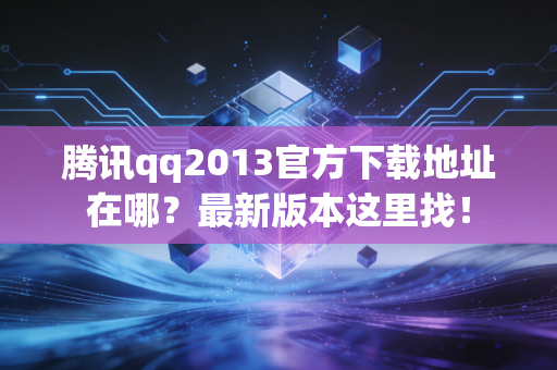 腾讯qq2013官方下载地址在哪？最新版本这里找！