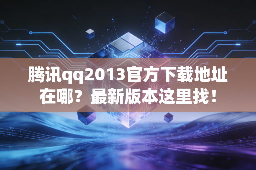 腾讯qq2013官方下载地址在哪？最新版本这里找！