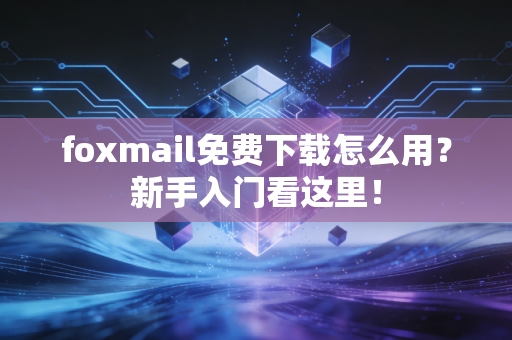 foxmail免费下载怎么用？新手入门看这里！