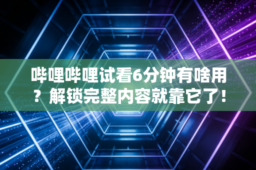 哔哩哔哩试看6分钟有啥用？解锁完整内容就靠它了！