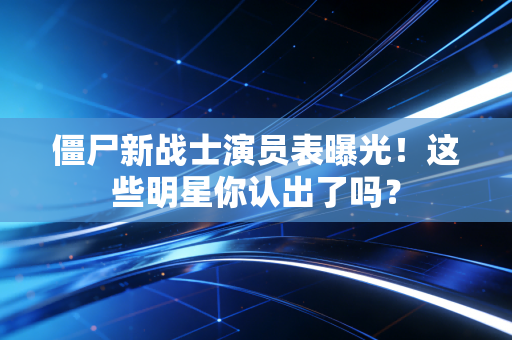 僵尸新战士演员表曝光！这些明星你认出了吗？
