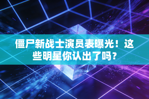 僵尸新战士演员表曝光！这些明星你认出了吗？