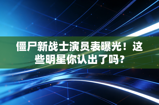 僵尸新战士演员表曝光！这些明星你认出了吗？