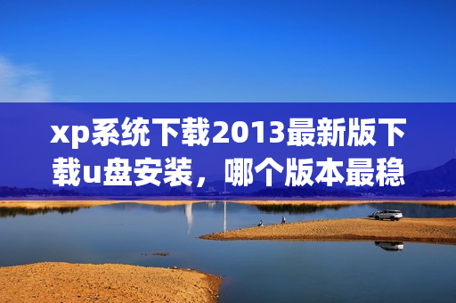 xp系统下载2013最新版下载u盘安装，哪个版本最稳定？
