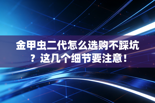 金甲虫二代怎么选购不踩坑？这几个细节要注意！