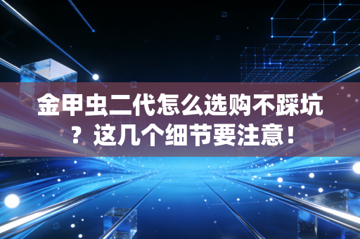 金甲虫二代怎么选购不踩坑？这几个细节要注意！