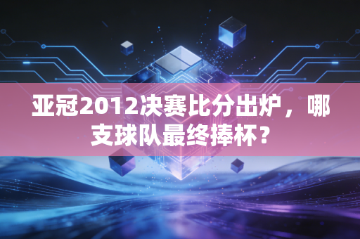 亚冠2012决赛比分出炉，哪支球队最终捧杯？