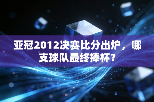 亚冠2012决赛比分出炉，哪支球队最终捧杯？