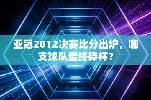亚冠2012决赛比分出炉，哪支球队最终捧杯？