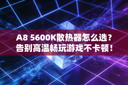 A8 5600K散热器怎么选？告别高温畅玩游戏不卡顿！