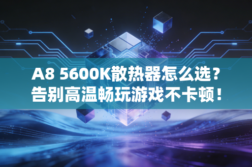 A8 5600K散热器怎么选？告别高温畅玩游戏不卡顿！