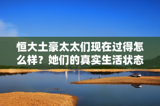 恒大土豪太太们现在过得怎么样？她们的真实生活状态曝光！