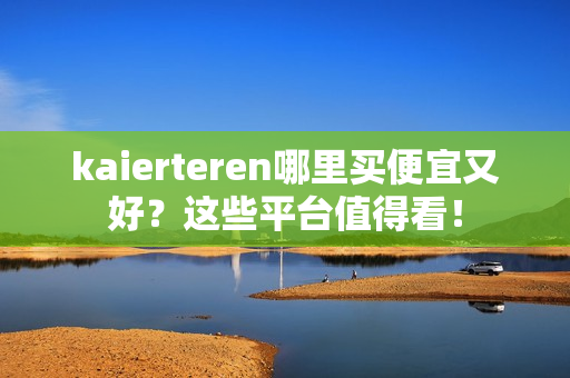 kaierteren哪里买便宜又好？这些平台值得看！