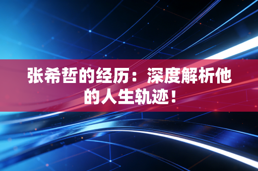 张希哲的经历：深度解析他的人生轨迹！