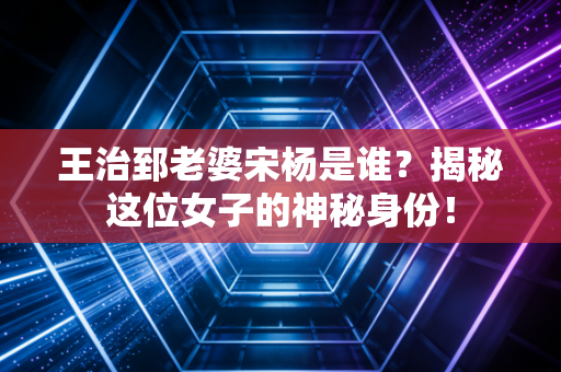 王治郅老婆宋杨是谁？揭秘这位女子的神秘身份！