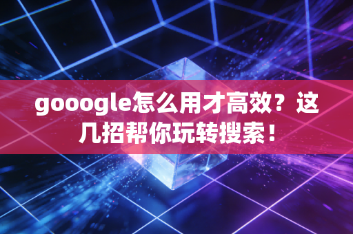 gooogle怎么用才高效？这几招帮你玩转搜索！