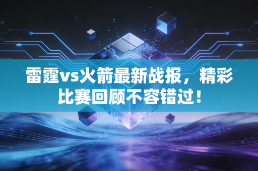 雷霆vs火箭最新战报，精彩比赛回顾不容错过！