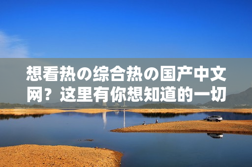 想看热の综合热の国产中文网？这里有你想知道的一切！