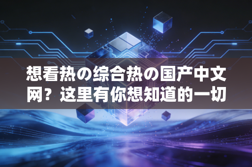 想看热の综合热の国产中文网？这里有你想知道的一切！