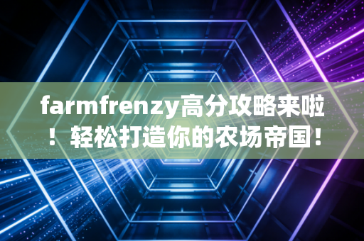 farmfrenzy高分攻略来啦！轻松打造你的农场帝国！
