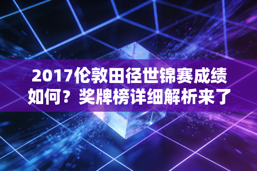 2017伦敦田径世锦赛成绩如何？奖牌榜详细解析来了！