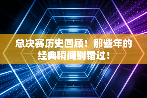 总决赛历史回顾！那些年的经典瞬间别错过！