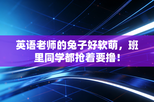 英语老师的兔子好软萌，班里同学都抢着要撸！