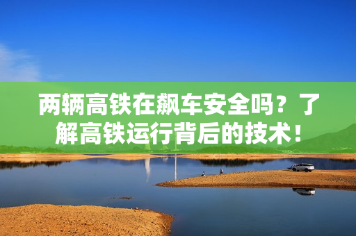 两辆高铁在飙车安全吗？了解高铁运行背后的技术！