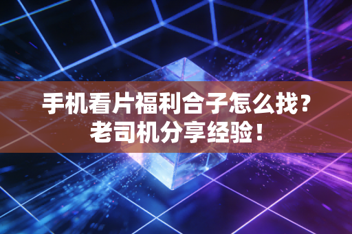 手机看片福利合子怎么找？老司机分享经验！