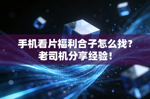 手机看片福利合子怎么找？老司机分享经验！