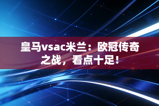 皇马vsac米兰：欧冠传奇之战，看点十足！