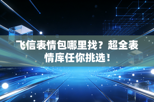 飞信表情包哪里找？超全表情库任你挑选！