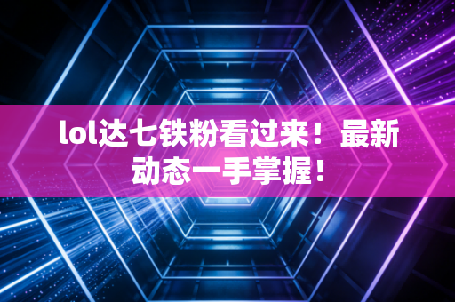 lol达七铁粉看过来！最新动态一手掌握！