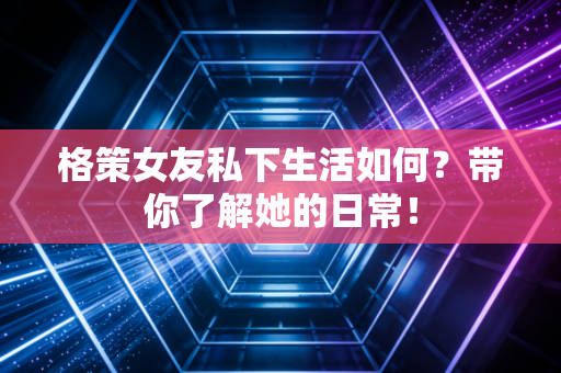 格策女友私下生活如何？带你了解她的日常！