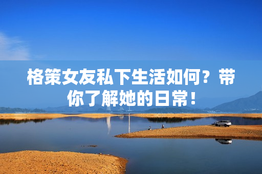 格策女友私下生活如何？带你了解她的日常！