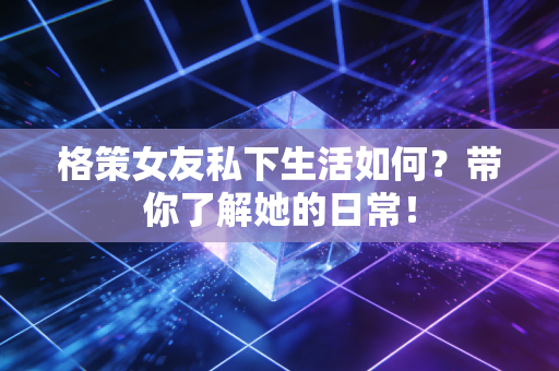 格策女友私下生活如何？带你了解她的日常！