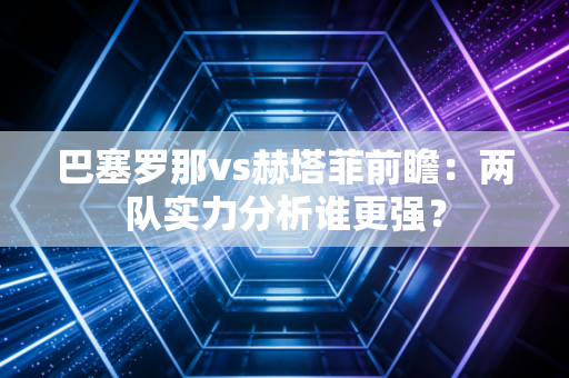巴塞罗那vs赫塔菲前瞻：两队实力分析谁更强？