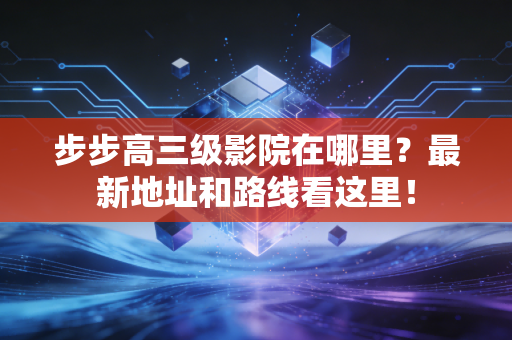 步步高三级影院在哪里？最新地址和路线看这里！